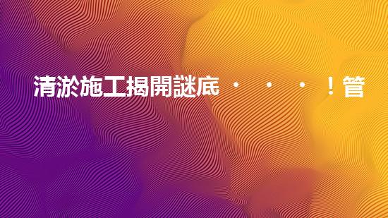 清淤施工揭開謎底！管道中藏著什么秘密？